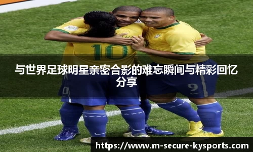 与世界足球明星亲密合影的难忘瞬间与精彩回忆分享