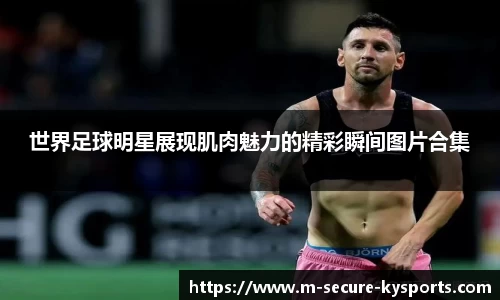 世界足球明星展现肌肉魅力的精彩瞬间图片合集