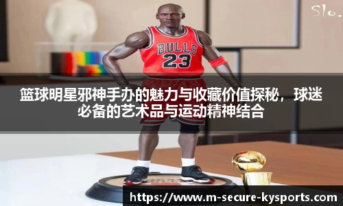 篮球明星邪神手办的魅力与收藏价值探秘，球迷必备的艺术品与运动精神结合