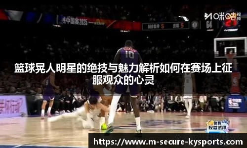篮球晃人明星的绝技与魅力解析如何在赛场上征服观众的心灵